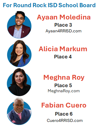 For Round Rock ISD School Board: Ayaan Moledina Place 3, Alicia Markum Place 4, Meghna Roy Place 5, Fabian Cuero Place 6